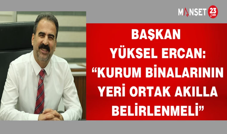 BAŞKAN YÜKSEL ERCAN:“KURUM BİNALARININ YERİ ORTAK AKILLA BELİRLENMELİ”