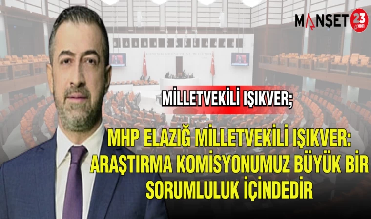 MHP ELAZIĞ MİLLETVEKİLİ IŞIKVER; ARAŞTIRMA KOMİSYONUMUZ BÜYÜK BİR SORUMLULUK İÇİNDEDİR
