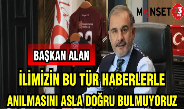BAŞKAN ALAN : İLİMİZİN BU TÜR HABERLERLE ANILMASINI ASLA DOĞRU BULMUYORUZ