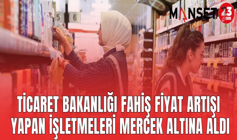 TİCARET BAKANLIĞI FAHİŞ FİYAT ARTIŞI YAPAN İŞLETMELERİ MERCEK ALTINA ALDI