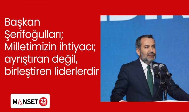 Başkan Şerifoğulları; Milletimizin ihtiyacı; ayrıştıran değil, birleştiren liderlerdir