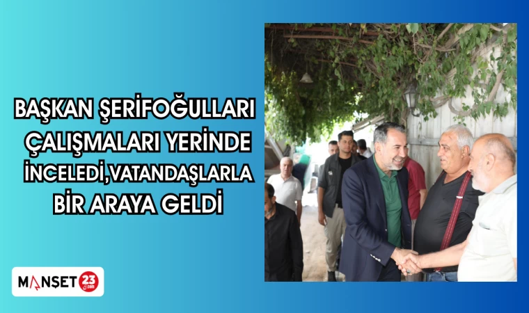 BAŞKAN ŞERİFOĞULLARI ÇALIŞMALARI YERİNDE İNCELEDİ,VATANDAŞLARLA BİR ARAYA GELDİ