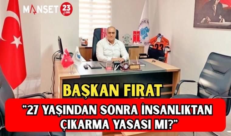 BAŞKAN FIRAT: "27 YAŞINDAN SONRA İNSANLIKTAN ÇIKARMA YASASI MI?"