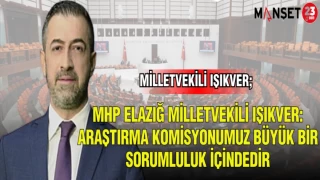 MHP ELAZIĞ MİLLETVEKİLİ IŞIKVER; ARAŞTIRMA KOMİSYONUMUZ BÜYÜK BİR SORUMLULUK İÇİNDEDİR