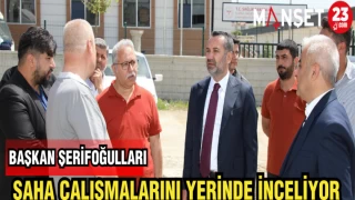 BAŞKAN ŞERİFOĞULLARI SAHA ÇALIŞMALARINI YERİNDE İNCELİYOR