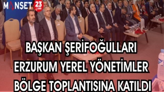 BAŞKAN ŞERİFOĞULLARI ERZURUM YEREL YÖNETİMLER BÖLGE TOPLANTISINA KATILDI
