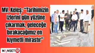 MV. Keleş: “Tarihimizin izlerini gün yüzüne çıkarmak, geleceğe bırakacağımız en kıymetli mirastır”